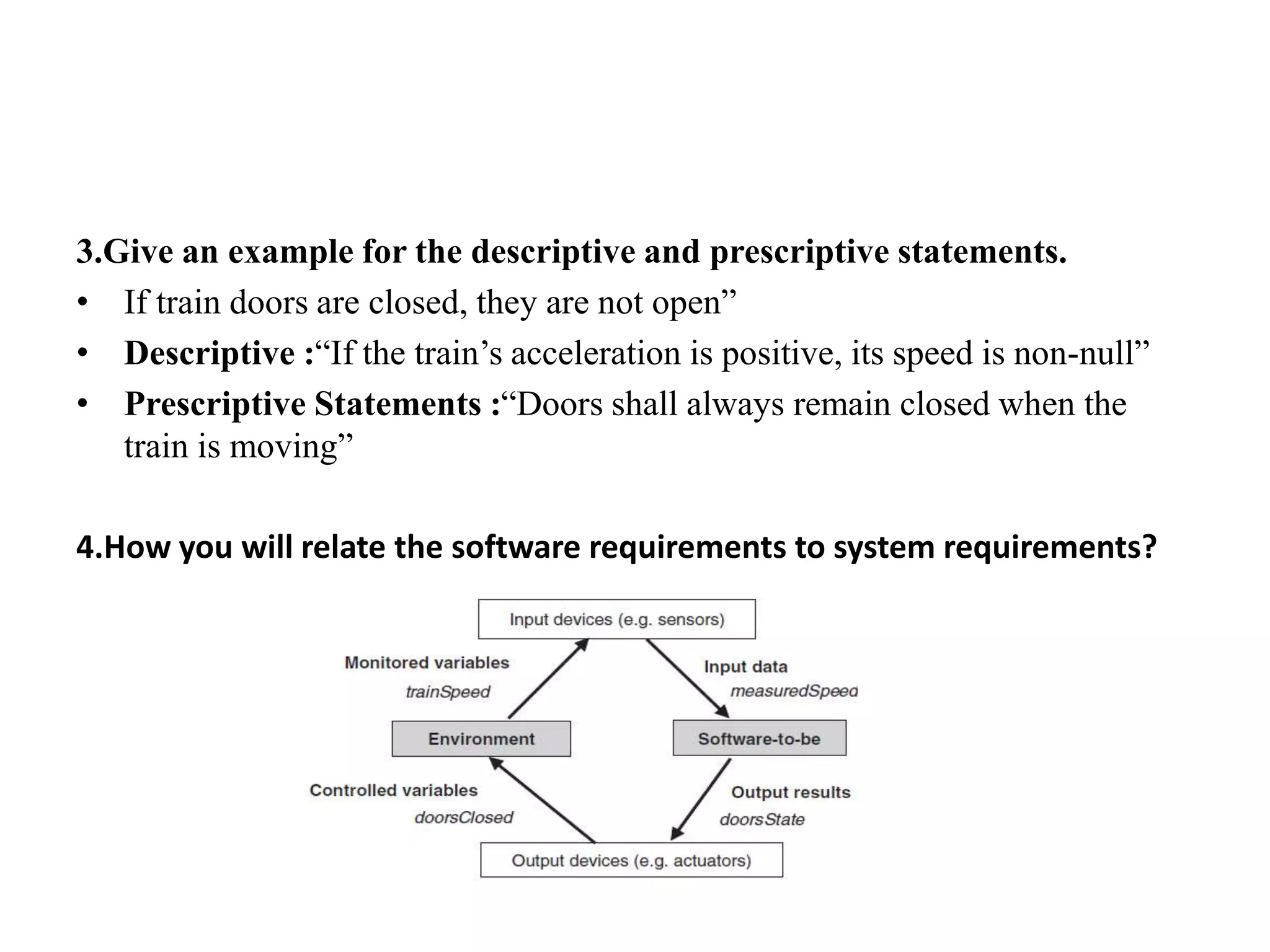 3.Give an example for the descriptive and prescriptive statements.
• If train doors are closed, they are not open”
• Descriptive :“If the train’s acceleration is positive, its speed is non-null”
• Prescriptive Statements :“Doors shall always remain closed when the
train is moving”
4.How you will relate the software requirements to system requirements?
 
