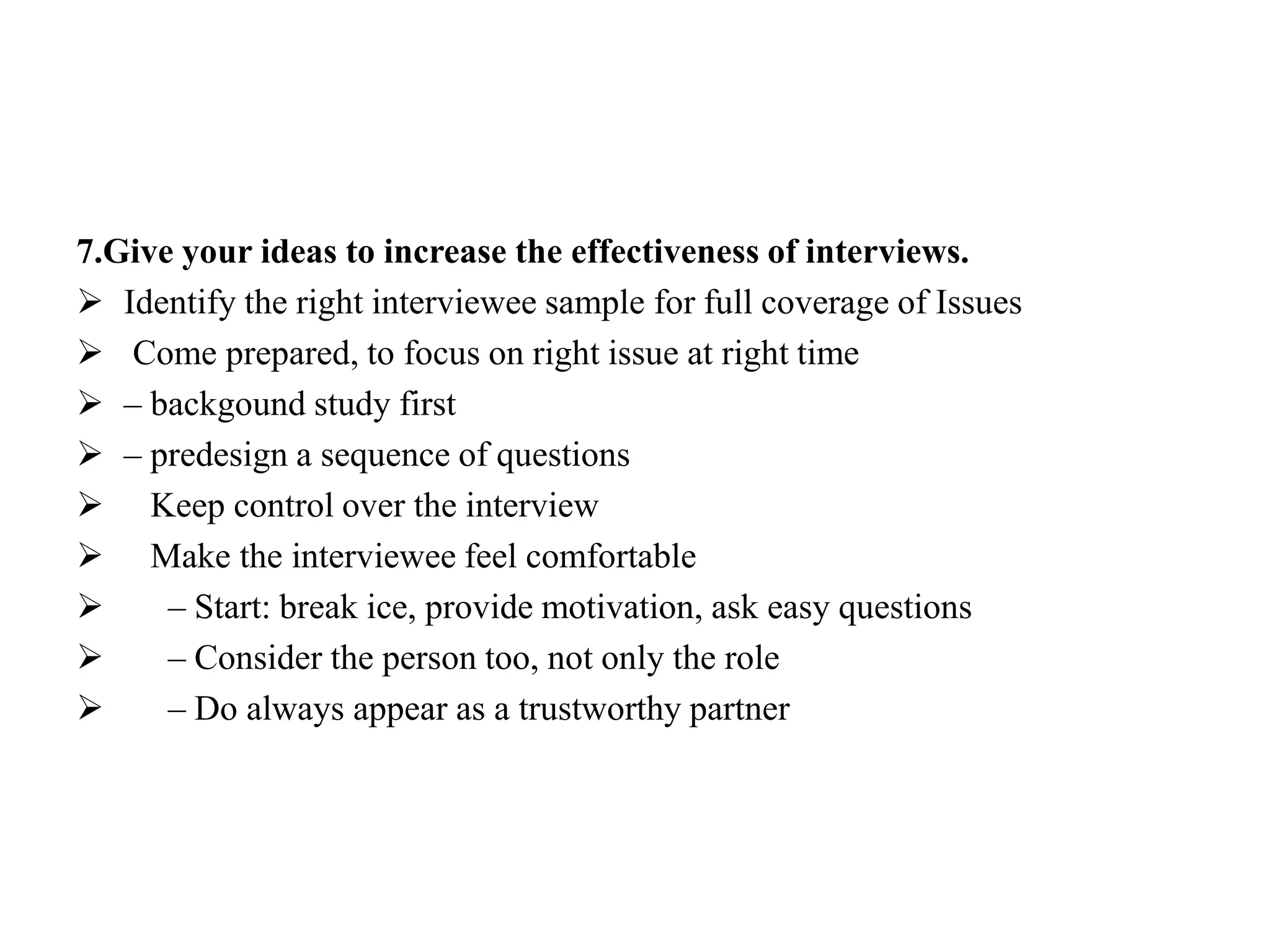 7.Give your ideas to increase the effectiveness of interviews.
 Identify the right interviewee sample for full coverage of Issues
 Come prepared, to focus on right issue at right time
 – backgound study first
 – predesign a sequence of questions
 Keep control over the interview
 Make the interviewee feel comfortable
 – Start: break ice, provide motivation, ask easy questions
 – Consider the person too, not only the role
 – Do always appear as a trustworthy partner
 