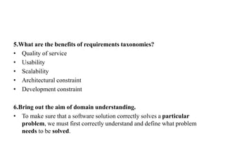 5.What are the benefits of requirements taxonomies?
• Quality of service
• Usability
• Scalability
• Architectural constraint
• Development constraint
6.Bring out the aim of domain understanding.
• To make sure that a software solution correctly solves a particular
problem, we must first correctly understand and define what problem
needs to be solved.
 