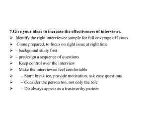 7.Give your ideas to increase the effectiveness of interviews.
 Identify the right interviewee sample for full coverage of Issues
 Come prepared, to focus on right issue at right time
 – backgound study first
 – predesign a sequence of questions
 Keep control over the interview
 Make the interviewee feel comfortable
 – Start: break ice, provide motivation, ask easy questions
 – Consider the person too, not only the role
 – Do always appear as a trustworthy partner
 