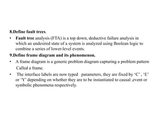 8.Define fault trees.
• Fault tree analysis (FTA) is a top down, deductive failure analysis in
which an undesired state of a system is analyzed using Boolean logic to
combine a series of lower-level events.
9.Define frame diagram and its phenomenon.
• A frame diagram is a generic problem diagram capturing a problem pattern
Called a frame.
• The interface labels are now typed parameters, they are fixed by ‘C’ , ‘E’
or ‘Y’ depending on whether they are to be instantiated to causal ,event or
symbolic phenomena respectively.
 