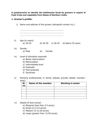 A questionnaire to identify the bottlenecks faced by growers in export of
fresh fruits and vegetable from States of Northern India:
1. Grower’s profile:
i) Name and address of the grower (alongwith contact no.):
…………………………………………………………………………
…………………………………………………………………………
…………………………………………………………………………
ii) Age (in years)
a) 20-25 b) 25-30 c) 30-35 d) Above 35 years
iii) Gender
a) Male b) Female
iv) Level of education acquired:
a) Below matriculation
b) Matriculation
c) Intermediate level
d) Graduate
e) Post graduate
f) Doctorate
v) Working professionals in family (please provide details member-
wise):
Sl.
no
Name of the member Working in sector
vi) Details of land owned:
a) Marginal (less than 2.5 acres)
b) Small (2.5-5.0 acres)
c) Medium (5-12.50 acres)
d) Large (greater than 12.50 acres)
 
