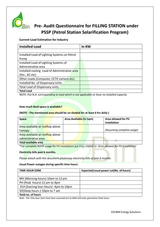 CO2BIN Energy Solutions
Pre- Audit Questionnaire for FILLING STATION under
PSSP (Petrol Station Solarification Program)
Current Load Estimation for Industry
Installed Load In KW
Installed Load of Lighting Systems on Petrol
Pump
Installed Load of Lighting Systems of
Administrative area
Installed cooling Load of Administrative area
(fan , AC etc)
Other Loads (Computer, CCTV camera etc)
Installed No. of Dispensary Units
Total Load of Dispensary units
Total Load
NOTE: Put N.A. corresponding to load which is not applicable or have no installed capacity
How much Roof space is available?
(NOTE : The mentioned area should be un-shaded for at least 6 hrs daily )
Space Area Available (In Sqm) Area allowed for PV
installation
Area available at rooftop above
Canopy (Assuming complete usage)
Area available at rooftop above
administrative area
Total available area
*For complete ROOF usage for PV Installation put FULL USAGE in ‘Area allowed for PV installation’
Electricity bills past 6 months.
Please attach with this document photocopy electricity bills of past 6 months
Usual Power outages during specific time hours:
TIME HOUR ZONE Expected/usual power cut(No. of hours)
MH (Morning hours)-10am to 12 pm
PH (Peak hours)-12 pm to 4pm
ELH (Evening lean Hours) -4pm to 10pm
SH(Sleep hours )-10pm to 7 am
Total no. of hours
Note : The Time hour Zone have been assumed wrt to GRID and solar generation Peak hours.
 