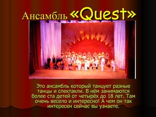 Ансамбль   « Quest » Это ансамбль который танцует разные танцы и спектакли. В нём занимаются более ста детей от четырёх до 18 лет. Там очень весело и интересно! А чем он так интересен сейчас вы узнаете. 