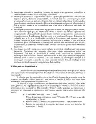 2- Amostragem sistemática: quando os elementos da população se apresentam ordenados e a
   retirada dos elementos da amostra é feita periodicamente.
3- Amostragem por meio de conglomerados: quando a população apresenta uma subdivisão em
   pequenos grupos, chamados conglomerados, é possível fazer-se a amostragem por meio
   desses conglomerados, a qual consiste em sortear um número suficiente de conglomerados,
   cujos elementos constituirão a amostra. Ou seja, as unidades de amostragem, sobre as quais é
   feito o sorteio, passam a ser os conglomerados e não mais os elementos individuais da
   população.
4- Amostragem estratificada: muitas vezes a população se divide em subpopulações ou estratos,
   sendo razoável supor que, de estrato para estrato, a variável de interesse apresente um
   comportamento substancialmente diverso, tendo, entretanto comportamento razoavelmente
   homogêneo dentro de cada estrato. Em tais casos, se o sorteio dos elementos da amostra for
   realizado sem se levar e consideração a existência dos estratos, pode acontecer que os
   diversos estratos não sejam convenientemente representados na amostra, a qual seria mais
   influenciada pelas características da variável nos estratos mais favorecidos pelo sorteio.
   Evidentemente, a tendência à ocorrência de tal fato será tanto maior quanto menor o tamanho
   da amostra.
5- Amostragem múltipla: numa amostragem múltipla, a amostra é retirada em diversas etapas
   sucessivas. Dependendo dos resultados observados, etapas suplementares podem ser
   dispensadas. Esse tipo de amostragem é, muitas vezes, empregado na inspeção por
   amostragem. Sua finalidade é diminuir o número médio de itens inspecionados a longo prazo,
   baixando assim o custo da inspeção. Um caso extremo de amostragem múltipla é a
   amostragem seqüencial. A amostra vai sendo acrescida item por item, até se chegar a uma
   conclusão no sentido de aceitar ou rejeitar uma dada hipótese.

6. Planejamento do questionário

             Um questionário deve obedecer algumas regras básicas onde o principal é que possua
uma lógica interna na representação exata dos objetivos e na estrutura de aplicação, tabulação e
interpretação.
        A primeira parte do questionário exige a identificação de quem faz a pesquisa: nome da
empresa, entrevistador, crítico, supervisor, para compor o controle de dados, bem como o seu
número (em geral questionários são numerados).
        Em seguida se exige a identificação do entrevistado com nome. Endereço, sexo, faixa
etária, profissão etc. (dependendo dos objetivos do estudo). Quase sempre são colocados “filtros”
eliminatórios nos questionários. São chamados “filtros” aquelas questões que selecionam o
universo a ser pesquisado e organizam os entrevistados segundo características impostas pelo
estudo:
                 • Adolescentes entre 15 e 18 anos (2 filtros);
                 • Donas de casa que pertençam a classe “A”, entre 35 e 45 anos e que não
                      trabalhem fora (4 filtros);
                 • Homens entre 30 e 40 anos, pais de meninos entre 13 e 15 anos (4 filtros);
                 • Lojistas de materiais de construção, que atuam apenas com materiais de
                      acabamento (3 filtros);




                                                                                              10
 