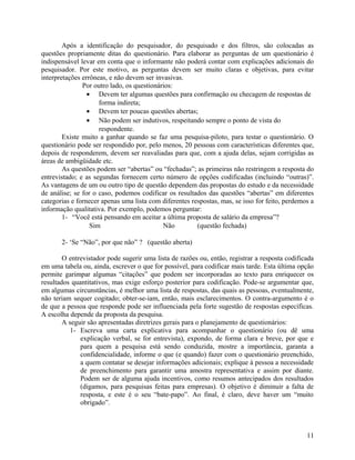Após a identificação do pesquisador, do pesquisado e dos filtros, são colocadas as
questões propriamente ditas do questionário. Para elaborar as perguntas de um questionário é
indispensável levar em conta que o informante não poderá contar com explicações adicionais do
pesquisador. Por este motivo, as perguntas devem ser muito claras e objetivas, para evitar
interpretações errôneas, e não devem ser invasivas.
               Por outro lado, os questionários:
                 • Devem ter algumas questões para confirmação ou checagem de respostas de
                     forma indireta;
                 • Devem ter poucas questões abertas;
                 • Não podem ser indutivos, respeitando sempre o ponto de vista do
                     respondente.
        Existe muito a ganhar quando se faz uma pesquisa-piloto, para testar o questionário. O
questionário pode ser respondido por, pelo menos, 20 pessoas com características diferentes que,
depois de responderem, devem ser reavaliadas para que, com a ajuda delas, sejam corrigidas as
áreas de ambigüidade etc.
        As questões podem ser “abertas” ou “fechadas”; as primeiras não restringem a resposta do
entrevistado; e as segundas fornecem certo número de opções codificadas (incluindo “outras)”.
As vantagens de um ou outro tipo de questão dependem das propostas do estudo e da necessidade
de análise; se for o caso, podemos codificar os resultados das questões “abertas” em diferentes
categorias e fornecer apenas uma lista com diferentes respostas, mas, se isso for feito, perdemos a
informação qualitativa. Por exemplo, podemos perguntar:
        1- “Você está pensando em aceitar a última proposta de salário da empresa”?
                  Sim                       Não         (questão fechada)

       2- ‘Se “Não”, por que não” ? (questão aberta)

        O entrevistador pode sugerir uma lista de razões ou, então, registrar a resposta codificada
em uma tabela ou, ainda, escrever o que for possível, para codificar mais tarde. Esta última opção
permite garimpar algumas “citações” que podem ser incorporadas ao texto para enriquecer os
resultados quantitativos, mas exige esforço posterior para codificação. Pode-se argumentar que,
em algumas circunstâncias, é melhor uma lista de respostas, das quais as pessoas, eventualmente,
não teriam sequer cogitado; obter-se-iam, então, mais esclarecimentos. O contra-argumento é o
de que a pessoa que responde pode ser influenciada pela forte sugestão de respostas específicas.
A escolha depende da proposta da pesquisa.
        A seguir são apresentadas diretrizes gerais para o planejamento de questionários:
           1- Escreva uma carta explicativa para acompanhar o questionário (ou dê uma
              explicação verbal, se for entrevista), expondo, de forma clara e breve, por que e
              para quem a pesquisa está sendo conduzida, mostre a importância, garanta a
              confidencialidade, informe o que (e quando) fazer com o questionário preenchido,
              a quem contatar se desejar informações adicionais; explique à pessoa a necessidade
              de preenchimento para garantir uma amostra representativa e assim por diante.
              Podem ser de alguma ajuda incentivos, como resumos antecipados dos resultados
              (digamos, para pesquisas feitas para empresas). O objetivo é diminuir a falta de
              resposta, e este é o seu “bate-papo”. Ao final, é claro, deve haver um “muito
              obrigado”.



                                                                                                11
 
