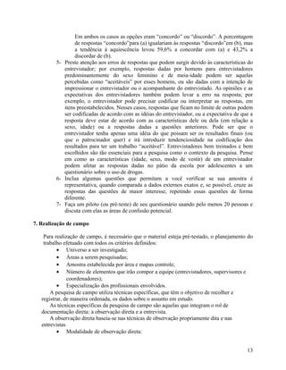 Em ambos os casos as opções eram “concordo” ou “discordo”. A porcentagem
                 de respostas “concordo”para (a) igualariam às respostas “discordo”em (b), mas
                 a tendência à aquiescência levou 59,6% a concordar com (a) e 43,2% a
                 discordar de (b).
         5- Preste atenção aos erros de respostas que podem surgir devido às características do
            entrevistador; por exemplo, respostas dadas por homens para entrevistadores
            predominantemente do sexo feminino e de meia-idade podem ser aquelas
            percebidas como “aceitáveis” por esses homens, ou são dadas com a intenção de
            impressionar o entrevistador ou o acompanhante do entrevistado. As opiniões e as
            expectativas dos entrevistadores também podem levar a erro na resposta; por
            exemplo, o entrevistador pode precisar codificar ou interpretar as respostas, em
            itens preestabelecidos. Nesses casos, respostas que ficam no limite de outras podem
            ser codificadas de acordo com as idéias do entrevistador, ou a expectativa de que a
            resposta deve estar de acordo com as características dele ou dela (em relação a
            sexo, idade) ou a respostas dadas a questões anteriores. Pode ser que o
            entrevistador tenha apenas uma idéia do que possam ser os resultados finais (ou
            que o patrocinador quer) e irá introduzir tendenciosidade na codificação dos
            resultados para ter um trabalho “aceitável”. Entrevistadores bem treinados e bem
            escolhidos são tão essenciais para a pesquisa como o contexto da pesquisa. Pense
            em como as características (idade, sexo, modo de vestir) de um entrevistador
            podem afetar as respostas dadas no pátio da escola por adolescentes a um
            questionário sobre o uso de drogas.
         6- Inclua algumas questões que permitam a você verificar se sua amostra é
            representativa, quando comparada a dados externos exatos e, se possível, cruze as
            respostas das questões de maior interesse, repetindo essas questões de forma
            diferente.
         7- Faça um piloto (ou pré-teste) de seu questionário usando pelo menos 20 pessoas e
            discuta com elas as áreas de confusão potencial.

7. Realização de campo

    Para realização de campo, é necessário que o material esteja pré-testado, o planejamento do
    trabalho efetuado com todos os critérios definidos:
          • Universo a ser investigado;
          • Áreas a serem pesquisadas;
          • Amostra estabelecida por área e mapas controle;
          • Número de elementos que irão compor a equipe (entrevistadores, supervisores e
               coordenadores);
          • Especialização dos profissionais envolvidos.
       A pesquisa de campo utiliza técnicas específicas, que têm o objetivo de recolher e
   registrar, de maneira ordenada, os dados sobre o assunto em estudo.
       As técnicas específicas da pesquisa de campo são aquelas que integram o rol de
   documentação direta: a observação direta e a entrevista.
       A observação direta baseia-se nas técnicas de observação propriamente dita e nas
   entrevistas
          • Modalidade de observação direta:


                                                                                            13
 