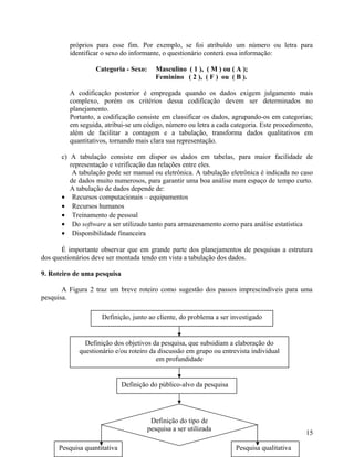 próprios para esse fim. Por exemplo, se foi atribuído um número ou letra para
         identificar o sexo do informante, o questionário conterá essa informação:

                  Categoria - Sexo:      Masculino ( 1 ), ( M ) ou ( A );
                                         Feminino ( 2 ), ( F ) ou ( B ).

         A codificação posterior é empregada quando os dados exigem julgamento mais
         complexo, porém os critérios dessa codificação devem ser determinados no
         planejamento.
         Portanto, a codificação consiste em classificar os dados, agrupando-os em categorias;
         em seguida, atribui-se um código, número ou letra a cada categoria. Este procedimento,
         além de facilitar a contagem e a tabulação, transforma dados qualitativos em
         quantitativos, tornando mais clara sua representação.

      c) A tabulação consiste em dispor os dados em tabelas, para maior facilidade de
         representação e verificação das relações entre eles.
          A tabulação pode ser manual ou eletrônica. A tabulação eletrônica é indicada no caso
         de dados muito numerosos, para garantir uma boa análise num espaço de tempo curto.
         A tabulação de dados depende de:
      • Recursos computacionais – equipamentos
      • Recursos humanos
      • Treinamento de pessoal
      • Do software a ser utilizado tanto para armazenamento como para análise estatística
      • Disponibilidade financeira

       É importante observar que em grande parte dos planejamentos de pesquisas a estrutura
dos questionários deve ser montada tendo em vista a tabulação dos dados.

9. Roteiro de uma pesquisa

       A Figura 2 traz um breve roteiro como sugestão dos passos imprescindíveis para uma
pesquisa.

                    Definição, junto ao cliente, do problema a ser investigado


              Definição dos objetivos da pesquisa, que subsidiam a elaboração do
            questionário e/ou roteiro da discussão em grupo ou entrevista individual
                                        em profundidade


                             Definição do público-alvo da pesquisa




                                       Definição do tipo de
                                      pesquisa a ser utilizada
                                                                                            15

     Pesquisa quantitativa                                           Pesquisa qualitativa
 