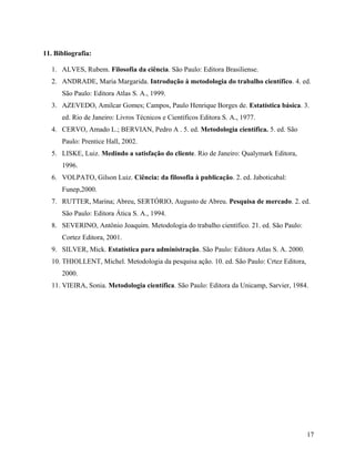11. Bibliografia:

   1. ALVES, Rubem. Filosofia da ciência. São Paulo: Editora Brasiliense.
   2. ANDRADE, Maria Margarida. Introdução à metodologia do trabalho científico. 4. ed.
      São Paulo: Editora Atlas S. A., 1999.
   3. AZEVEDO, Amilcar Gomes; Campos, Paulo Henrique Borges de. Estatística básica. 3.
      ed. Rio de Janeiro: Livros Técnicos e Científicos Editora S. A., 1977.
   4. CERVO, Amado L.; BERVIAN, Pedro A . 5. ed. Metodologia científica. 5. ed. São
      Paulo: Prentice Hall, 2002.
   5. LISKE, Luiz. Medindo a satisfação do cliente. Rio de Janeiro: Qualymark Editora,
      1996.
   6. VOLPATO, Gilson Luiz. Ciência: da filosofia à publicação. 2. ed. Jaboticabal:
      Funep,2000.
   7. RUTTER, Marina; Abreu, SERTÓRIO, Augusto de Abreu. Pesquisa de mercado. 2. ed.
      São Paulo: Editora Ática S. A., 1994.
   8. SEVERINO, Antônio Joaquim. Metodologia do trabalho científico. 21. ed. São Paulo:
      Cortez Editora, 2001.
   9. SILVER, Mick. Estatística para administração. São Paulo: Editora Atlas S. A. 2000.
   10. THIOLLENT, Michel. Metodologia da pesquisa ação. 10. ed. São Paulo: Crtez Editora,
      2000.
   11. VIEIRA, Sonia. Metodologia científica. São Paulo: Editora da Unicamp, Sarvier, 1984.




                                                                                            17
 