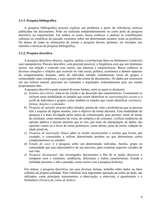 2.1.1. Pesquisa bibliográfica

     A pesquisa bibliográfica procura explicar um problema a partir de referências teóricas
publicadas em documentos. Pode ser realizada independentemente ou como parte de pesquisa
descritiva ou experimental. Em ambos os casos, busca conhecer e analisar as contribuições
culturais ou científicas do passado existentes sobre um determinado assunto, tema ou problema.
Os alunos de todas as instituições de ensino e pesquisa devem, portanto, ser iniciados nos
métodos e técnicas de pesquisa bibliográfica.

2.1.2. Pesquisa descritiva

    A pesquisa descritiva observa, registra, analisa e correlaciona fatos ou fenômenos (variáveis)
sem manipulá-los. Procura descobrir, com precisão possível, a freqüência com que um fenômeno
ocorre, sua relação e conexão com outros, sua natureza e características. Busca conhecer as
diversas situações e relações que ocorrem na vida social, política, econômica e demais aspectos
do comportamento humano, tanto do indivíduo tomado isoladamente como de grupos e
comunidades mais complexas, e cujo registro não consta de documentos. Os dados por ocorrerem
em seu hábitat natural, precisam ser coletados e registrados ordenadamente para seu estudo
propriamente dito.
    A pesquisa descritiva pode assumir diversas formas, entre as quais se destacam:
    a) Estudos descritivos: trata-se do estudo e da descrição das características. Comumente se
        incluem nesta modalidade os estudos que visam identificar as representações sociais e o
        perfil de indivíduos e grupos, como também os estudos que visam identificar estruturas,
        formas, funções e conteúdos.
    b) Pesquisa de opinião: procura saber atitudes, pontos de vista e preferências que as pessoas
        têm a respeito de algum assunto, com o objetivo de tomar decisões. Esta modalidade de
        pesquisa é a mais divulgada pelos meios de comunicação, pois permite: tratar de temas
        do cotidiano, como intenções de votos, de compras e de consumo, verificar tendências da
        opinião pública e mesmo permitir que se crie, por meio da manipulação de dados, das
        opiniões contra ou a favor de temas polêmicos, como aborto, pena de morte, redução de
        idade penal etc.
    c) Pesquisa de motivação: busca saber as razões inconscientes e ocultas que levam, por
        exemplo, o consumidor a utilizar determinado produto ou que determinam certos
        comportamentos ou atitudes.
    d) Estudo de caso: é a pesquisa sobre um determinado indivíduo, família, grupo ou
        comunidade que seja representativo do seu universo, para examinar aspectos variados de
        sua vida.
    e) Pesquisa documental: são investigados documentos a fim de se poder descrever e
        comparar usos e costumes, tendências, diferenças e outras características. Estuda a
        realidade presente, e não o passado, como ocorre com a pesquisa histórica.

    Em síntese, a pesquisa descritiva, em suas diversas formas, trabalha sobre dados ou fatos
    colhidos da própria realidade. Para viabilizar essa importante operação da coleta de dado, são
    utilizados, como principais instrumentos, a observação, a entrevista, o questionário e o
    formulário (Técnica de coleta de dados).




                                                                                                4
 