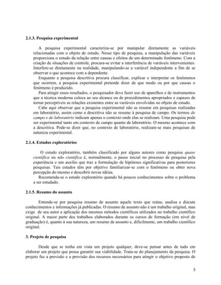 2.1.3. Pesquisa experimental

       A pesquisa experimental caracteriza-se por manipular diretamente as variáveis
    relacionadas com o objeto de estudo. Nesse tipo de pesquisa, a manipulação das variáveis
    proporciona o estudo da relação entre causas e efeitos de um determinado fenômeno. Com a
    criação de situações de controle, procura-se evitar a interferência de variáveis intervenientes.
    Interfere-se diretamente na realidade, manipulando-se a variável independente a fim de se
    observar o que acontece com a dependente.
       Enquanto a pesquisa descritiva procura classificar, explicar e interpretar os fenômenos
    que ocorrem, a pesquisa experimental pretende dizer de que modo ou por que causas o
    fenômeno é produzido.
       Para atingir esses resultados, o pesquisador deve fazer uso de aparelhos e de instrumentos
    que a técnica moderna coloca ao seu alcance ou de procedimentos apropriados e capazes de
    tornar perceptíveis as relações existentes entre as variáveis envolvidas no objeto de estudo.
       Cabe aqui observar que a pesquisa experimental não se resume em pesquisas realizadas
    em laboratório, assim como a descritiva não se resume à pesquisa de campo. Os termos de
    campo e de laboratório indicam apenas o contexto onde elas se realizam. Uma pesquisa pode
    ser experimental tanto em contexto de campo quanto de laboratório. O mesmo acontece com
    a descritiva. Pode-se dizer que, no contexto de laboratório, realizam-se mais pesquisas de
    natureza experimental.

2.1.4. Estudos exploratórios

        O estudo exploratório, também classificado por alguns autores como pesquisa quase
    científica ou não científica é, normalmente, o passo inicial no processo de pesquisa pela
    experiência e um auxílio que traz a formulação de hipóteses significativas para posteriores
    pesquisas. Tais estudos têm por objetivo familiarizar-se com o fenômeno ou obter nova
    percepção do mesmo e descobrir novas idéias.
       Recomenda-se o estudo exploratório quando há poucos conhecimentos sobre o problema
    a ser estudado.

2.1.5. Resumo do assunto

       Entende-se por pesquisa resumo de assunto aquele texto que reúne, analisa e discute
conhecimentos e informações já publicadas. O resumo de assunto não é um trabalho original, mas
exige de seu autor a aplicação dos mesmos métodos científicos utilizados no trabalho científico
original. A maior parte dos trabalhos elaborados durante os cursos de formação (em nível de
graduação) é, quanto à sua natureza, um resumo de assunto e, dificilmente, um trabalho científico
original.

3. Projeto de pesquisa

       Desde que se tenha em vista um projeto qualquer, deve-se pensar antes de tudo em
elaborar um projeto que possa garantir sua viabilidade. Trata-se do planejamento da pesquisa. O
projeto faz a previsão e a provisão dos recursos necessários para atingir o objetivo proposto de


                                                                                                  5
 