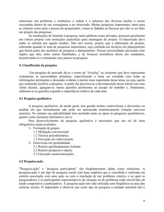 solucionar um problema e estabelece a ordem e a natureza das diversas tarefas a serem
executadas dentro de um cronograma a ser observado. Muitas pesquisas importantes, tanto para
as ciências como para a pessoa do pesquisador, viram-se fadadas as fracasso por não se ter feito
um projeto das pesquisas.
       As instituições de fomento à pesquisa, tanto públicas como privadas, possuem geralmente
um roteiro próprio com instruções específicas para montagem do projeto. O interessado deve
então se orientar por aquele modelo. Não raro ocorre, porém, que a elaboração do projeto,
sobretudo quando se trata de pesquisas importantes, seja confiada aos técnicos em planejamento
que fazem parte dos institutos de pesquisa e planejamento. Nossas universidades procuram criar
órgãos que têm, entre outras finalidades, a de fornecer assistência direta aos estudantes,
incentivando-os e orientando seus passos na pesquisa.

4. Classificação da pesquisa

        Em pesquisa de mercado dá-se o nome de “briefing” ao elemento que deve representar
exatamente as necessidades primárias, especificando o tema ser estudado com todas as
informações pertinentes e deixando evidente o núcleo mais importante desse tema, ou seja, aquilo
que realmente justifica a pesquisa. A partir daí processa-se a decomposição desse núcleo nas suas
várias facetas, agregam-se outras questões pertinentes ao escopo do trabalho e, finalmente,
ordenam-se as questões segundo a importância relativa de cada uma.

4.1 Pesquisa qualitativa

       A pesquisa qualitativa, de modo geral, tem gerado muitas controvérsias e discussões na
medida em que normalmente não pode ser mensurada estatisticamente (relação universo
amostra). No entanto sua aplicabilidade tem auxiliado tanto no apoio às pesquisas quantitativas,
quanto como elemento informativo em si.
       Para desenvolvimento da pesquisa qualitativa é necessário que um rol de itens
obrigatórios sejam avaliados:
       1- Formação de grupos
           1.1 Mediação convencional
           1.2 Técnica psicodramática
           1.3 Gravação em vídeo/cassete
       2- Entrevistas em profundidade
           2.1 Roteiro aprofundamento fechado
           2.2 Roteiro perspectivo aberto
           2.3 Gravação cassete/anotações

4.2 Pesquisa-ação

”Pesquisa-ação” e “pesquisa participante” são freqüentemente dadas como sinônimas. A
pesquisa-ação é um tipo de pesquisa social com base empírica que é concebida e realizada em
estreita associação com uma ação ou com a resolução de um problema coletivo e no qual os
pesquisadores e os participantes representativos da situação ou do problema estão envolvidos de
modo cooperativo e participativo. A pesquisa-ação tem sido utilizada com freqüência na área das
ciências sociais. O importante é observar que neste tipo de pesquisa a unidade amostral não é



                                                                                               6
 