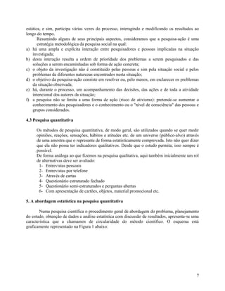 estática, e sim, participa várias vezes do processo, interagindo e modificando os resultados ao
longo do tempo.
       Resumindo alguns de seus principais aspectos, consideramos que a pesquisa-ação é uma
       estratégia metodológica da pesquisa social na qual:
a) há uma ampla e explícita interação entre pesquisadores e pessoas implicadas na situação
    investigada;
b) desta interação resulta a ordem de prioridade dos problemas a serem pesquisados e das
    soluções a serem encaminhadas sob forma de ação concreta;
c) o objeto da investigação não é constituído pelas pessoas e sim pela situação social e pelos
    problemas de diferentes naturezas encontrados nesta situação;
d) o objetivo da pesquisa-ação consiste em resolver ou, pelo menos, em esclarecer os problemas
    da situação observada;
e) há, durante o processo, um acompanhamento das decisões, das ações e de toda a atividade
    intencional dos autores da situação;
f) a pesquisa não se limita a uma forma de ação (risco de ativismo): pretende-se aumentar o
    conhecimento dos pesquisadores e o conhecimento ou o "nível de consciência" das pessoas e
    grupos considerados.

4.3 Pesquisa quantitativa

     Os métodos de pesquisa quantitativa, de modo geral, são utilizados quando se quer medir
     opiniões, reações, sensações, hábitos e atitudes etc. de um universo (público-alvo) através
     de uma amostra que o represente de forma estatisticamente comprovada. Isto não quer dizer
     que ela não possa ter indicadores qualitativos. Desde que o estudo permita, isso sempre é
     possível.
     De forma análoga ao que fizemos na pesquisa qualitativa, aqui também inicialmente um rol
     de alternativas deve ser avaliado:
      1- Entrevistas pessoais
      2- Entrevistas por telefone
      3- Através de cartas
      4- Questionário estruturado fechado
      5- Questionário semi-estruturados e perguntas abertas
      6- Com apresentação de cartões, objetos, material promocional etc.

5. A abordagem estatística na pesquisa quantitativa

       Numa pesquisa científica o procedimento geral de abordagem do problema, planejamento
do estudo, obtenção de dados e análise estatística com discussão de resultados, apresenta-se uma
característica que a chamamos de circularidade do método científico. O esquema está
graficamente representado na Figura 1 abaixo:




                                                                                              7
 