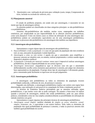 7- Questionário com realização de pré-teste para validação (custo, tempo, Compreensão do
      texto, inclusão ou exclusão de variáveis, etc);

5.2 Planejamento amostral

         O estudo do problema proposto, em sendo este por amostragem, é necessário ter em
mente que tipo de amostragem utilizar.
         As amostras podem ser classificadas em duas categorias principais: as não-probabilísticas
e as probabilísticas.
         Amostras não-probabilísticas são também, muitas vezes, empregadas em trabalhos
estatísticos, por simplicidade ou por impossibilidade de se obterem amostras probabilísticas,
como seria desejável. Como em muitos casos os efeitos da utilização de uma amostragem não-
probabilística podem ser considerados equivalentes aos de uma amostragem probabilística,
resulta que os processos não-probabilísticos de amostragem têm também sua importância.

5.2.1 Amostragem não-probabilística

       Apresentamos a seguir alguns tipos de amostragem não-probabilística:
1- Inacessibilidade a toda a população: é o caso em que parte da população não tem existência
   real, ou seja, uma parte da população é ainda hipotética.
2- Amostragem a esmo ou sem norma: é aquela em que o amostrador, para simplificar o
   processo, procura ser aleatório sem, no entanto, realizar propriamente o sorteio usando algum
   dispositivo aleatório confiável.
3- A população é formada por material contínuo: nesse caso é impossível realizar amostragem
   probabilística, devido à impraticabilidade de um sorteio rigoroso.
4- Amostragens intencionais: enquadram-se aqui os diversos caso em que o amostrador
   deliberadamente escolhe certos elementos para pertencer à amostra, por julgar tais elementos
   bem representativos da população. O perigo desse tipo de amostragem é obviamente grande,
   pois o amostrador pode facilmente se equivocar em seu pré-julgamento.

5.2.2. Amostragem probabilística

       A amostragem será probabilística se todos os elementos da população tiverem
probabilidade conhecida, e diferente de zero, de pertencer à amostra.
       Segundo esta definição, a amostragem probabilística implica um sorteio com regras bem
determinadas, cuja realização só será possível se a população for finita e totalmente acessível.
       As técnicas da Estatística Indutiva pressupõem que as amostras utilizadas sejam
probabilísticas, o que muitas vezes não se pode conseguir. No entanto o bom-senso irá indicar
quando o processo de amostragem, embora não sendo probabilístico, pode ser, para efeitos
práticos, considerados como tal. Isso amplia consideravelmente as possibilidades de utilização do
método estatístico em geral.
       Apresentamos a seguir algumas das principais técnicas de amostragem probabilística:
1- Amostragem casual simples: também chamada de simples ao acaso, aleatória, casual,
    simples, elementar, etc., é equivalente a um sorteio lotérico. Nela, todos os elementos da
    população têm igual probabilidade de pertencer à amostra, e todas as possíveis amostra têm
    também igual probabilidade de ocorrer.



                                                                                                9
 
