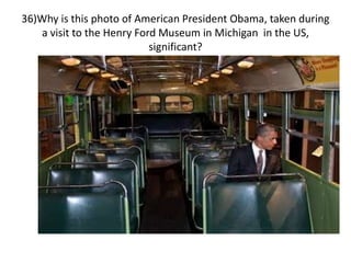 36)Why is this photo of American President Obama, taken during
a visit to the Henry Ford Museum in Michigan in the US,
significant?
 