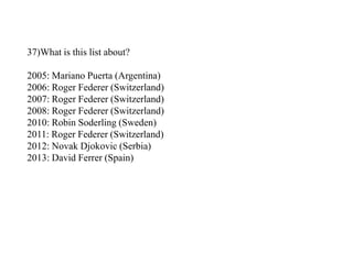 37)What is this list about?
2005: Mariano Puerta (Argentina)
2006: Roger Federer (Switzerland)
2007: Roger Federer (Switzerland)
2008: Roger Federer (Switzerland)
2010: Robin Soderling (Sweden)
2011: Roger Federer (Switzerland)
2012: Novak Djokovic (Serbia)
2013: David Ferrer (Spain)
 