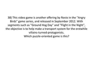 38) This video game is another offering by Rovio in the "Angry
Birds" game series, and released in September 2012. With
segments such as "Ground Hog Day" and "Flight in the Night",
the objective is to help make a transport system for the erstwhile
villains-turned-protagonists.
Which puzzle-oriented game is this?
 
