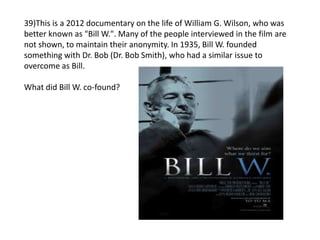 39)This is a 2012 documentary on the life of William G. Wilson, who was
better known as "Bill W.". Many of the people interviewed in the film are
not shown, to maintain their anonymity. In 1935, Bill W. founded
something with Dr. Bob (Dr. Bob Smith), who had a similar issue to
overcome as Bill.
What did Bill W. co-found?
 
