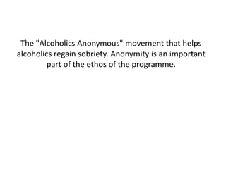 The "Alcoholics Anonymous" movement that helps
alcoholics regain sobriety. Anonymity is an important
part of the ethos of the programme.
 