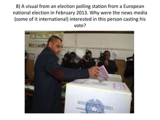 8) A visual from an election polling station from a European
national election in February 2013. Why were the news media
(some of it international) interested in this person casting his
vote?
 