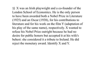 1) X was an Irish playwright and a co-founder of the
London School of Economics. He is the only person
to have been awarded both a Nobel Prize in Literature
(1925) and an Oscar (1938), for his contributions to
literature and for his work on the film Y (adaptation of
his play of the same name), respectively. X wanted to
refuse his Nobel Prize outright because he had no
desire for public honors but accepted it at his wife's
behest: she considered it a tribute to Ireland. He did
reject the monetary award. Identify X and Y.
 