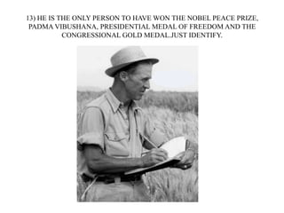 13) HE IS THE ONLY PERSON TO HAVE WON THE NOBEL PEACE PRIZE,
PADMA VIBUSHANA, PRESIDENTIAL MEDAL OF FREEDOM AND THE
CONGRESSIONAL GOLD MEDAL.JUST IDENTIFY.
 