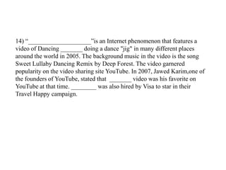 14) “____________________”is an Internet phenomenon that features a
video of Dancing _______ doing a dance "jig" in many different places
around the world in 2005. The background music in the video is the song
Sweet Lullaby Dancing Remix by Deep Forest. The video garnered
popularity on the video sharing site YouTube. In 2007, Jawed Karim,one of
the founders of YouTube, stated that _______ video was his favorite on
YouTube at that time. ________ was also hired by Visa to star in their
Travel Happy campaign.
 