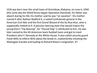 15)X was born near the small town of Greenbow, Alabama, on June 6, 1944
(the same day the Allied forces began Operation Overlord). His father was
absent during his life; his mother said he was "on vacation". His mother
named X after Nathan Bedford X, a noted Confederate general in the
American Civil War and the first Grand Wizard of the Ku Klux Klan, who is
supposedly related to X. A peculiar dancing style that would inspire the
young Elvis's "hip dancing", for "Hound Dog“ is attributed to him. He was
later named to the All-American team football team and got to meet
President John F. Kennedy at the White House. X also called security guard
Frank Wills to inform Wills about the break-in, inadvertently initiating the
Watergate Scandal and leading to Richard Nixon's resignation. X?
 