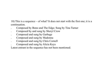 18) This is a sequence – of what? It does not start with the first one; it is a
continuation.
. Composed by Bono and The Edge; Sung by Tina Turner
. Composed by and sung by Sheryl Crow
. Composed and sung by Garbage
. Composed and sung by Madonna
. Composed and sung by Chris Cornell
. Composed and sung by Alicia Keys
Latest entrant in the sequence has not been mentioned.
 