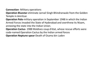 Connection- Military operations
Operation Bluestar-eliminate Jarnail Singh Bhindranwale from the Golden
Temple in Amritsar.
Operation Polo-military operation in September 1948 in which the Indian
Armed Forces invaded the State of Hyderabad and overthrew its Nizam,
annexing the state into the Indian Union.
Operation Cactus- 1988 Maldives coup d'état, whose rescue efforts were
code-named Operation Cactus by the Indian armed forces
Operation Neptune spear-Death of Osama bin Laden
 
