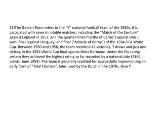 21)The Golden Team refers to the “Y” national football team of the 1950s. It is
associated with several notable matches, including the "Match of the Century"
against England in 1953, and the quarter-final ("Battle of Berne") against Brazil,
semi-final (against Uruguay) and final ("Miracle of Berne") of the 1954 FIFA World
Cup. Between 1950 and 1956, the team recorded 42 victories, 7 draws and just one
defeat, in the 1954 World Cup final against West Germany. Under the Elo rating
system they achieved the highest rating so far recorded by a national side (2166
points, June 1954). The team is generally credited for successfully implementing an
early form of "Total Football", later used by the Dutch in the 1970s. Give Y.
 