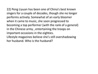 22) Peng Liyuan has been one of China's best known
singers for a couple of decades, though she no longer
performs actively. Somewhat of an early bloomer
when it came to music, she soon progressed to
becoming a top performer (with the rank of a general)
in the Chinese army , entertaining the troops on
important occasions in the eighties.
Lifestyle magazines believe she's still overshadowing
her husband. Who is the husband?
 