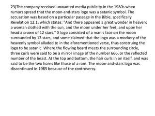 23)The company received unwanted media publicity in the 1980s when
rumors spread that the moon-and-stars logo was a satanic symbol. The
accusation was based on a particular passage in the Bible, specifically
Revelation 12:1, which states: "And there appeared a great wonder in heaven;
a woman clothed with the sun, and the moon under her feet, and upon her
head a crown of 12 stars." X logo consisted of a man's face on the moon
surrounded by 13 stars, and some claimed that the logo was a mockery of the
heavenly symbol alluded to in the aforementioned verse, thus construing the
logo to be satanic. Where the flowing beard meets the surrounding circle,
three curls were said to be a mirror image of the number 666, or the reflected
number of the beast. At the top and bottom, the hair curls in on itself, and was
said to be the two horns like those of a ram. The moon-and-stars logo was
discontinued in 1985 because of the controversy.
 