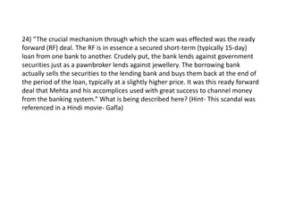 24) “The crucial mechanism through which the scam was effected was the ready
forward (RF) deal. The RF is in essence a secured short-term (typically 15-day)
loan from one bank to another. Crudely put, the bank lends against government
securities just as a pawnbroker lends against jewellery. The borrowing bank
actually sells the securities to the lending bank and buys them back at the end of
the period of the loan, typically at a slightly higher price. It was this ready forward
deal that Mehta and his accomplices used with great success to channel money
from the banking system.” What is being described here? (Hint- This scandal was
referenced in a Hindi movie- Gafla)
 