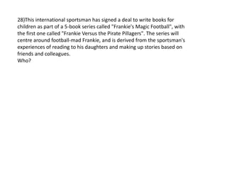 28)This international sportsman has signed a deal to write books for
children as part of a 5-book series called "Frankie's Magic Football", with
the first one called "Frankie Versus the Pirate Pillagers". The series will
centre around football-mad Frankie, and is derived from the sportsman's
experiences of reading to his daughters and making up stories based on
friends and colleagues.
Who?
 