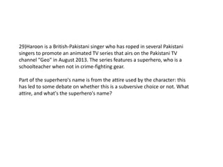 29)Haroon is a British-Pakistani singer who has roped in several Pakistani
singers to promote an animated TV series that airs on the Pakistani TV
channel "Geo" in August 2013. The series features a superhero, who is a
schoolteacher when not in crime-fighting gear.
Part of the superhero's name is from the attire used by the character: this
has led to some debate on whether this is a subversive choice or not. What
attire, and what's the superhero's name?
 