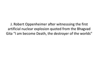J. Robert Oppenheimer after witnesssing the first
artificial nuclear explosion quoted from the Bhagvad
Gita “I am become Death, the destroyer of the worlds”
 