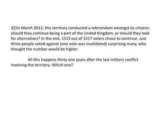 32)In March 2013, this territory conducted a referendum amongst its citizens:
should they continue being a part of the United Kingdom, or should they look
for alternatives? In the end, 1513 out of 1517 voters chose to continue. Just
three people voted against (one vote was invalidated) surprising many, who
thought the number would be higher.
All this happens thirty one years after the last military conflict
involving the territory. Which one?
 