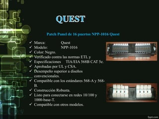 Patch Panel de 16 puertos NPP-1016 Quest
 Marca: Quest
 Modelo: NPP-1016
 Color: Negro.
 Verificado contra las normas ETL y
 Especificaciones TIA/EIA 568B CAT 5e.
 Aprobadas por UL y CSA.
 Desempeño superior a diseños
convencionales.
 Compatible con los estándares 568-A y 568-
B.
 Construcción Robusta.
 Listo para conectarse en redes 10/100 y
1000-base-T.
 Compatible con otros modelos.
 