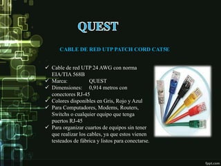 CABLE DE RED UTP PATCH CORD CAT5E
 Cable de red UTP 24 AWG con norma
EIA/TIA 568B
 Marca: QUEST
 Dimensiones: 0,914 metros con
conectores RJ-45
 Colores disponibles en Gris, Rojo y Azul
 Para Computadores, Modems, Routers,
Switchs o cualquier equipo que tenga
puertos RJ-45
 Para organizar cuartos de equipos sin tener
que realizar los cables, ya que estos vienen
testeados de fábrica y listos para conectarse.
 
