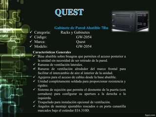 Gabinete de Pared Abatible 7Ru
Características Generales
 Base abatible sobre bisagras que permiten el acceso posterior a
la unidad sin necesidad de ser retirado de la pared.
 Ranuras de ventilación laterales.
 Ranuras de ventilación alrededor del marco frontal para
facilitar el intercambio de aire al interior de la unidad.
 Agujeros para el acceso de cables desde la base abatible.
 Unidad completamente soldada para proporcionar resistencia y
rigidez.
 Sistema de sujeción que permite el desmonte de la puerta (con
cerradura) para configurar su apertura a la derecha o la
izquierda.
 Troquelado para instalación opcional de ventilación.
 Ángulos de montaje ajustables roscados o en porta canastilla
marcados bajo el estándar EIA 310D.
 Categoría: Racks y Gabinetes
 Código: GW-2054
 Marca: Quest
 Modelo: GW-2054
 