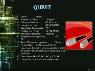  Marca: Quest
 Número de fibras: 2 Duplex
 Calibre de la fibra: 62.5 micras
 Longitud de onda: 850-1300 NM
 Material de la chaqueta: PVC
 Normas UL - NEC: OFNR, OFNP
 Material de refuerzo: Aramida
 Temperatura de operación: -20º a
75ºC.
 Radio Mínimo de curvatura: 50 mm
 Flexibilidad: 1,000 ciclos 22 lb, 2”
 Conectores tipo ST - SC en cerámica o acero
inoxidable de alta precisión y resistencia a la
corrosión.
 Conexiones ST - ST, SC - SC, y ST - SC.
 Longitudes de acuerdo a sus necesidades.
 