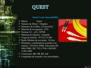 Patch Cords MonoMODO
 Marca: Quest
 Número de fibras: 1 Simplex
 Diametro de la fibra: 2.0 mm (0.8)
 Material de la chaqueta: PVC
 Normas UL - cUL: OFNR
 Material de refuerzo: Aramida
 Carga de tensión: 55 N (12.5 lbf)
 Radio Mínimo de curvatura: 20 mm
 Diseñada y certificada de acuerdo a las
normas : TIA/EIA-568B, Telecordia GR-
409,CORE, IEC 793-1/794-1 ISO/IEC
11801:2000
 Conexiones: SC, ST, FC, LC
 Longitudes de acuerdo a sus necesidades.
 