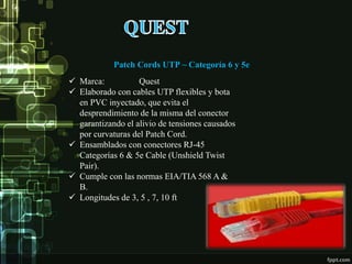 Patch Cords UTP ~ Categoría 6 y 5e
 Marca: Quest
 Elaborado con cables UTP flexibles y bota
en PVC inyectado, que evita el
desprendimiento de la misma del conector
garantizando el alivio de tensiones causados
por curvaturas del Patch Cord.
 Ensamblados con conectores RJ-45
Categorías 6 & 5e Cable (Unshield Twist
Pair).
 Cumple con las normas EIA/TIA 568 A &
B.
 Longitudes de 3, 5 , 7, 10 ft
 
