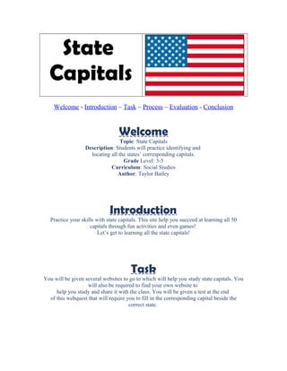 State
Capitals
Welcome - Introduction – Task – Process – Evaluation - Conclusion
Welcome
Topic: State Capitals
Description: Students will practice identifying and
locating all the states’ corresponding capitals.
Grade Level: 3-5
Curriculum: Social Studies
Author: Taylor Bailey
Introduction
Practice your skills with state capitals. This site help you succeed at learning all 50
capitals through fun activities and even games!
Let’s get to learning all the state capitals!
Task
You will be given several websites to go to which will help you study state capitals. You
will also be required to find your own website to
help you study and share it with the class. You will be given a test at the end
of this webquest that will require you to fill in the corresponding capital beside the
correct state.
 