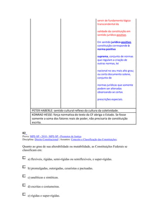 servir de fundamento lógico
                                                                       transcendental da

                                                                       validade da constituição em
                                                                       sentido jurídico-positivo.

                                                                       Em sentido jurídico-positivo,
                                                                       constituição corresponde à
                                                                       norma positiva

                                                                       suprema, conjunto de normas
                                                                       que regulam a criação de
                                                                       outras normas, lei

                                                                       nacional no seu mais alto grau;
                                                                       ou certo documento solene,
                                                                       conjunto de

                                                                       normas jurídicas que somente
                                                                       podem ser alteradas
                                                                       observando-se certas

                                                                       prescrições especiais.


         PETER HABERLE: sentido cultural reflexo da cultura da coletividade.
         KONRAD HESSE: força normativa do texto da CF obriga o Estado. Se fosse
         somente a soma dos fatores reais de poder, não precisaria de constituição
         escrita.


02
Prova: MPE-SP - 2010 - MPE-SP - Promotor de Justiça
Disciplina: Direito Constitucional | Assuntos: Conceito e Classificação das Constituições;

Quanto ao grau de sua alterabilidade ou mutabilidade, as Constituições Federais se
classificam em:

     a) flexíveis, rígidas, semi-rígidas ou semiflexíveis, e super-rígidas.

     b) promulgadas, outorgadas, cesaristas e pactuadas.

     c) analíticas e sintéticas.

     d) escritas e costumeiras.

     e) rígidas e super-rígidas.
 