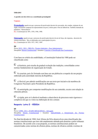 ERRADO!

A questão em tela refere-se a constituição promulgada!

Vejamos:

Promulgada: aquela em que o processo de positivação decorre de convenção, são votadas, originam de um
órgão constituinte composto de representantes do povo, eleitos para o fim de elaborá-las. Também chamada de
populares, “democráticas”
Ex.: Constituição de 1891, 1934, 1946, 1988.



Outorgada: aquela em que o processo de positivação decorre de ato de força, são impostas, decorrem do
sistema autoritário. São as elaboradas sem a participação do povo.
Ex.: Constituição de 1824, 1937, 1967, 1969.

04
Prova: FGV - 2011 - TRE-PA - Técnico Judiciário - Área Administrativa
Disciplina: Direito Constitucional | Assuntos: Conceito e Classificação das Constituições;



Com base no critério da estabilidade, a Constituição Federal de 1988 pode ser
classificada como

   a) histórica, pois resulta da gradual evolução das tradições, consolidadas como
normas fundamentais de organização do Estado.

    b) cesarista, pois foi formada com base em um plebiscito a respeito de um projeto
elaborado pela autoridade máxima da República.

   c) flexível, por admitir modificações em seu texto por iniciativa de membros do
Congresso Nacional e pelo Presidente da República.

    d) semirrígida, por comportar modificações de seu conteúdo, exceto com relação às
cláusulas pétreas.

   e) rígida, pois só é alterável mediante a observância de processos mais rigorosos e
complexos do que os vistos na elaboração de leis comuns

Resposta: Letra E – RÍGIDA

05
Prova: UFPR - 2011 - ITAIPU BINACIONAL - Advogado
Disciplina: Direito Constitucional | Assuntos: Aplicabilidade             e   Interpretação   das   Normas
Constitucionais;

No final da década de 1960, José Afonso da Silva desenvolveu uma classificação das
normas constitucionais que tem sido amplamente adotada pela doutrina e pelos tribunais
brasileiros. De acordo com a sua proposta, as normas constitucionais podem ser
caracterizadas como normas de eficácia plena, normas de eficácia contida e normas de
 