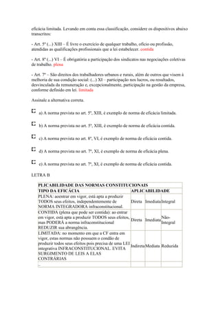 eficácia limitada. Levando em conta essa classificação, considere os dispositivos abaixo
transcritos:

- Art. 5º (...) XIII – É livre o exercício de qualquer trabalho, ofício ou profissão,
atendidas as qualificações profissionais que a lei estabelecer. contida

- Art. 8º (...) VI – É obrigatória a participação dos sindicatos nas negociações coletivas
de trabalho. plena

- Art. 7º – São direitos dos trabalhadores urbanos e rurais, além de outros que visem à
melhoria de sua condição social: (...) XI – participação nos lucros, ou resultados,
desvinculada da remuneração e, excepcionalmente, participação na gestão da empresa,
conforme definido em lei. limitada

Assinale a alternativa correta.

    a) A norma prevista no art. 5º, XIII, é exemplo de norma de eficácia limitada.

    b) A norma prevista no art. 5º, XIII, é exemplo de norma de eficácia contida.

    c) A norma prevista no art. 8º, VI, é exemplo de norma de eficácia contida.

    d) A norma prevista no art. 7º, XI, é exemplo de norma de eficácia plena.

    e) A norma prevista no art. 7º, XI, é exemplo de norma de eficácia contida.

LETRA B

   PLICABILIDADE DAS NORMAS CONSTITUCIONAIS
   TIPO DA EFICÁCIA                                    APLICABILIDADE
   PLENA: aoentrar em vigor, está apta a produzir
   TODOS seus efeitos, independentemente de            Direta Imediata Integral
   NORMA INTEGRADORA infraconstitucional.
   CONTIDA (plena que pode ser contida): ao entrar
   em vigor, está apta a produzir TODOS seus efeitos,                   Não-
                                                       Direta Imediata
   mas PODERÁ a norma infraconstitucional                               Integral
   REDUZIR sua abrangência.
   LIMITADA: no momento em que a CF entra em
   vigor, estas normas não possuem o condão de
   produzir todos seus efeitos pois precisa de uma LEI
                                                       Indireta Mediata Reduzida
   integrativa INFRACONSTITUCIONAL. EVITA
   SURGIMENTO DE LEIS A ELAS
   CONTRÁRIAS
   ..
 