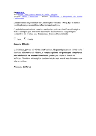 6 • Q107010
Prova: CESPE - 2011 - Correios - Analista de Correios - Advogado
Disciplina: Direito Constitucional | Assuntos: Aplicabilidade      e   Interpretação   das   Normas
Constitucionais;

Com referência ao preâmbulo da Constituição Federal de 1988 (CF) e às normas
constitucionais programáticas, julgue os seguintes itens.

O preâmbulo constitucional estabelece as diretrizes políticas, filosóficas e ideológicas
da CF, razão pela qual pode servir de elemento de interpretação e de paradigma
comparativo em eventual ação de declaração de inconstitucionalidade.

    Certo          Errado

Resposta ERRADA


O preâmbulo, por não ser norma constitucional, não poderá prevalecer contra texto
expresso da Constituição Federal, e tampouco poderá ser paradigma comparativo
para declaração de inconstitucionalidade, porém, por traçar as diretrizes
políticas, filosóficas e ideológicas da Constituição, será uma de suas linhas mestras
interpretativas.


Alexandre de Morais
 