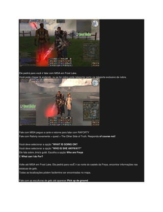 Ele pedirá para você ir falar com MISA em Frost Lake.
Você pode chegar lá andando, ou se for nobre pode teleportar perto via teleporte exclusivo de nobre.
Fale com MISA pegue a carte e retorne para falar com RAFORTY
Fale com Raforty novamente > quest > The Other Side of Truth. Responda of course not!
Você deve selecionar a opção "WHAT IS GOING ON?
Você deve selecionar a opção "WHO IS SHE ANYWAY?"
Ele fala sobre Jinia's guild. Escolha a opção Who are Freya
E What can I do For?
Volte até MISA em Frost Lake. Ela pedirá para vocÊ ir ao norte do castelo da Freya, encontrar informações nas
estatuas de gelo.
Todas as localizações pódem facilemtne ser encontradas no mapa.
Fale com as esculturas de gelo até aparecer Pick up de ground
 
